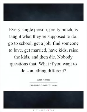 Every single person, pretty much, is taught what they’re supposed to do: go to school, get a job, find someone to love, get married, have kids, raise the kids, and then die. Nobody questions that. What if you want to do something different? Picture Quote #1