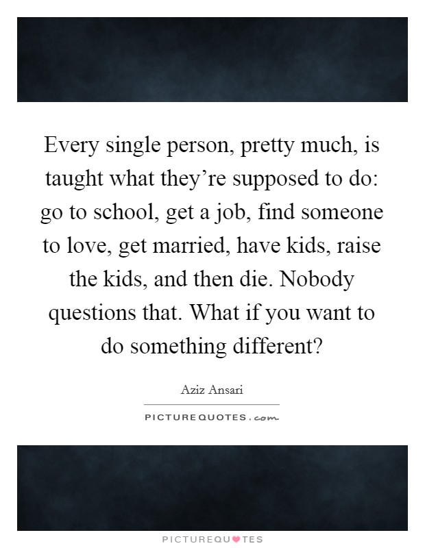 Every single person, pretty much, is taught what they're supposed to do: go to school, get a job, find someone to love, get married, have kids, raise the kids, and then die. Nobody questions that. What if you want to do something different? Picture Quote #1