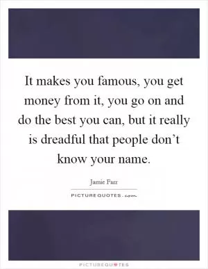 It makes you famous, you get money from it, you go on and do the best you can, but it really is dreadful that people don’t know your name Picture Quote #1