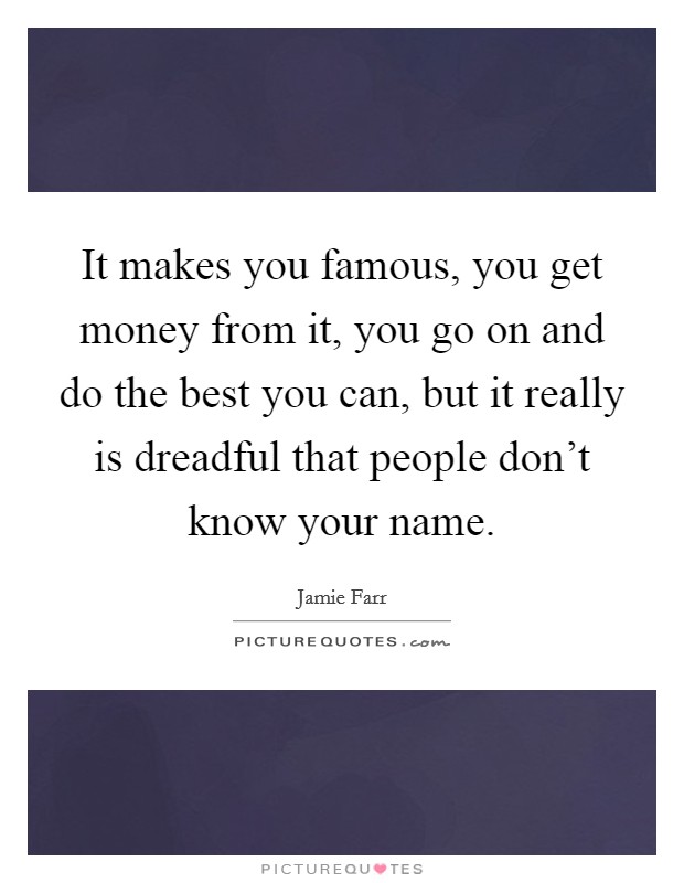 It makes you famous, you get money from it, you go on and do the best you can, but it really is dreadful that people don't know your name. Picture Quote #1