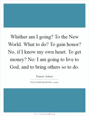 Whither am I going? To the New World. What to do? To gain honor? No, if I know my own heart. To get money? No: I am going to live to God, and to bring others so to do Picture Quote #1