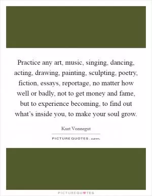 Practice any art, music, singing, dancing, acting, drawing, painting, sculpting, poetry, fiction, essays, reportage, no matter how well or badly, not to get money and fame, but to experience becoming, to find out what’s inside you, to make your soul grow Picture Quote #1