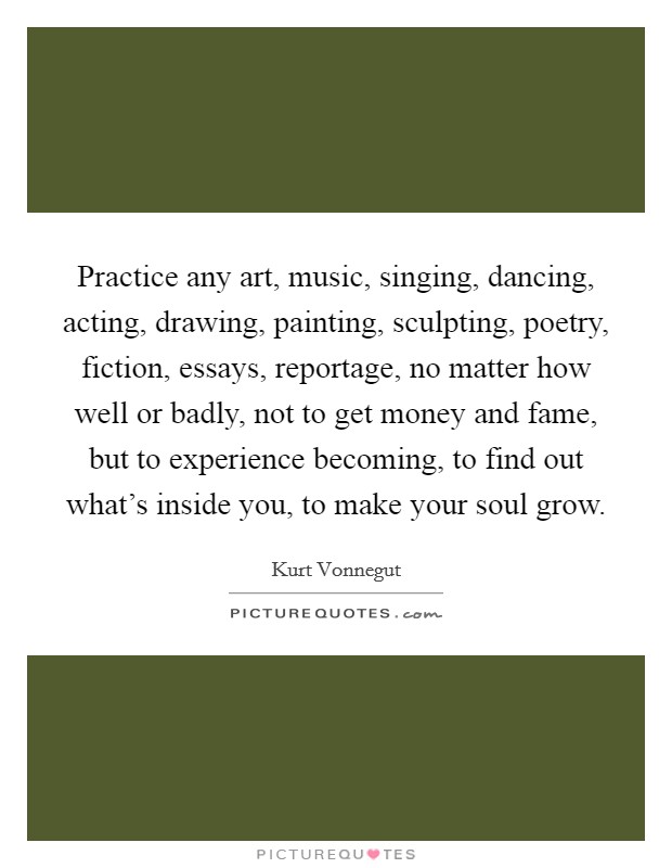 Practice any art, music, singing, dancing, acting, drawing, painting, sculpting, poetry, fiction, essays, reportage, no matter how well or badly, not to get money and fame, but to experience becoming, to find out what's inside you, to make your soul grow. Picture Quote #1