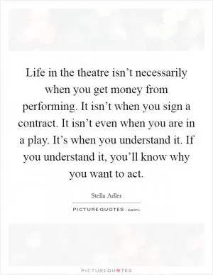 Life in the theatre isn’t necessarily when you get money from performing. It isn’t when you sign a contract. It isn’t even when you are in a play. It’s when you understand it. If you understand it, you’ll know why you want to act Picture Quote #1