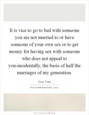 It is vice to go to bed with someone you are not married to or have someone of your own sex or to get money for having sex with someone who does not appeal to you-incidentally, the basis of half the marriages of my generation Picture Quote #1