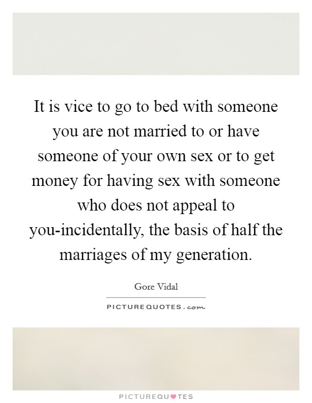 It is vice to go to bed with someone you are not married to or have someone of your own sex or to get money for having sex with someone who does not appeal to you-incidentally, the basis of half the marriages of my generation. Picture Quote #1