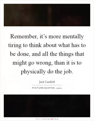 Remember, it’s more mentally tiring to think about what has to be done, and all the things that might go wrong, than it is to physically do the job Picture Quote #1