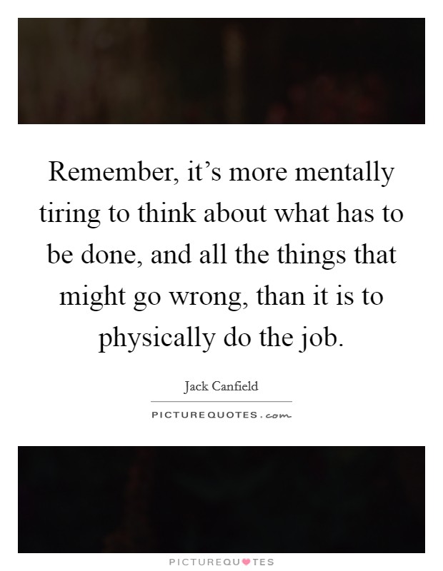 Remember, it's more mentally tiring to think about what has to be done, and all the things that might go wrong, than it is to physically do the job. Picture Quote #1