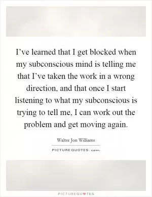 I’ve learned that I get blocked when my subconscious mind is telling me that I’ve taken the work in a wrong direction, and that once I start listening to what my subconscious is trying to tell me, I can work out the problem and get moving again Picture Quote #1