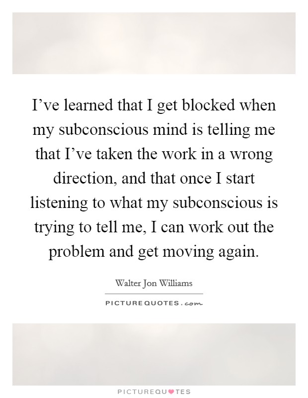 I've learned that I get blocked when my subconscious mind is telling me that I've taken the work in a wrong direction, and that once I start listening to what my subconscious is trying to tell me, I can work out the problem and get moving again. Picture Quote #1