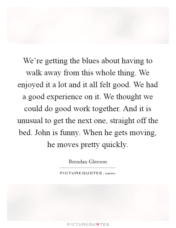 We're getting the blues about having to walk away from this whole thing. We enjoyed it a lot and it all felt good. We had a good experience on it. We thought we could do good work together. And it is unusual to get the next one, straight off the bed. John is funny. When he gets moving, he moves pretty quickly. Picture Quote #1