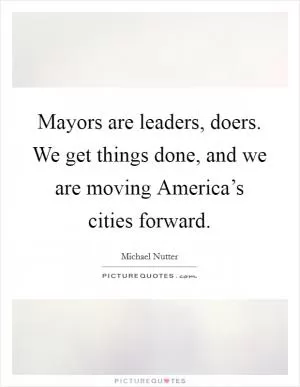 Mayors are leaders, doers. We get things done, and we are moving America’s cities forward Picture Quote #1