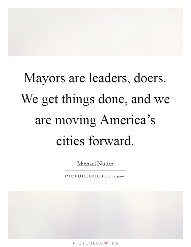 Mayors are leaders, doers. We get things done, and we are moving America's cities forward. Picture Quote #1