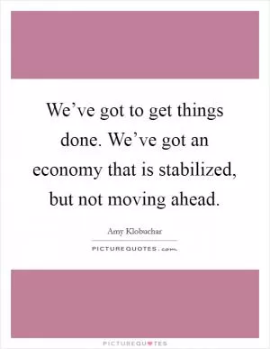 We’ve got to get things done. We’ve got an economy that is stabilized, but not moving ahead Picture Quote #1