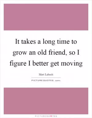 It takes a long time to grow an old friend, so I figure I better get moving Picture Quote #1
