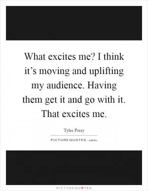 What excites me? I think it’s moving and uplifting my audience. Having them get it and go with it. That excites me Picture Quote #1