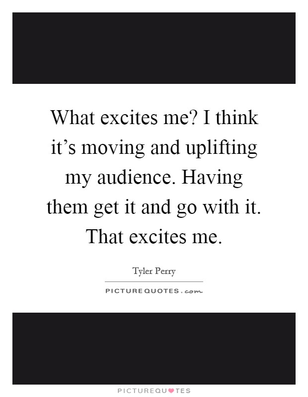 What excites me? I think it's moving and uplifting my audience. Having them get it and go with it. That excites me. Picture Quote #1