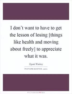 I don’t want to have to get the lesson of losing [things like health and moving about freely] to appreciate what it was Picture Quote #1