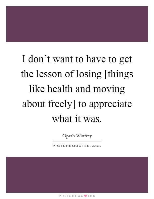 I don't want to have to get the lesson of losing [things like health and moving about freely] to appreciate what it was. Picture Quote #1