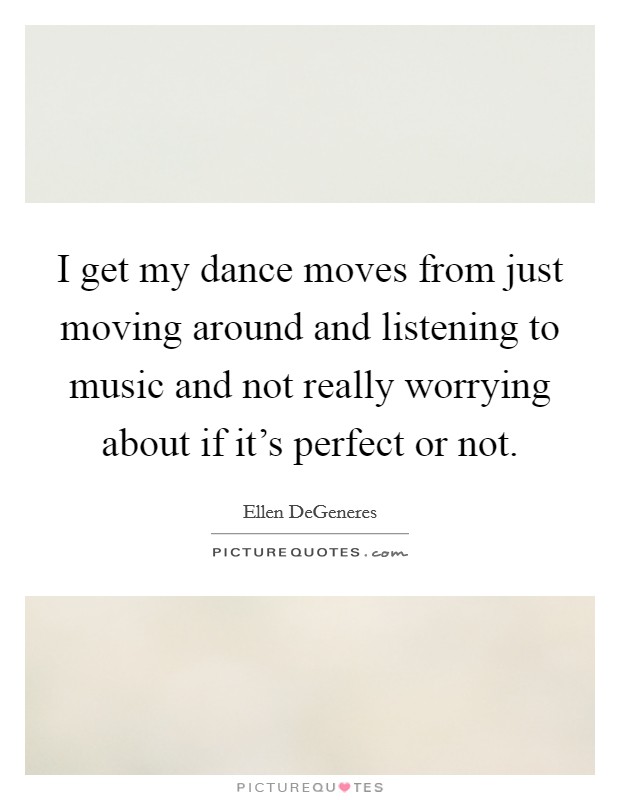 I get my dance moves from just moving around and listening to music and not really worrying about if it's perfect or not. Picture Quote #1