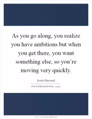 As you go along, you realize you have ambitions but when you get there, you want something else, so you’re moving very quickly Picture Quote #1