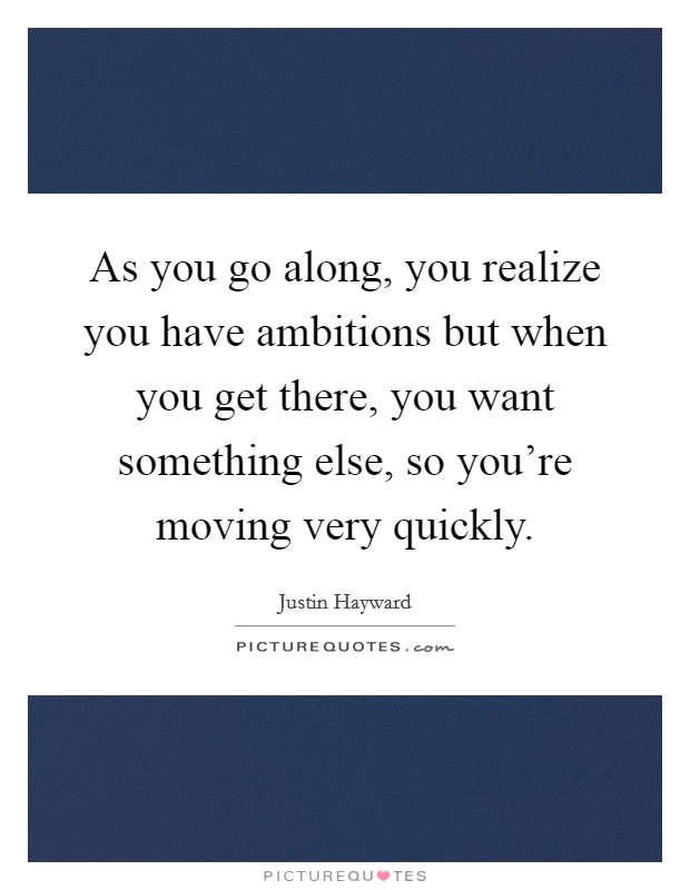 As you go along, you realize you have ambitions but when you get there, you want something else, so you're moving very quickly. Picture Quote #1