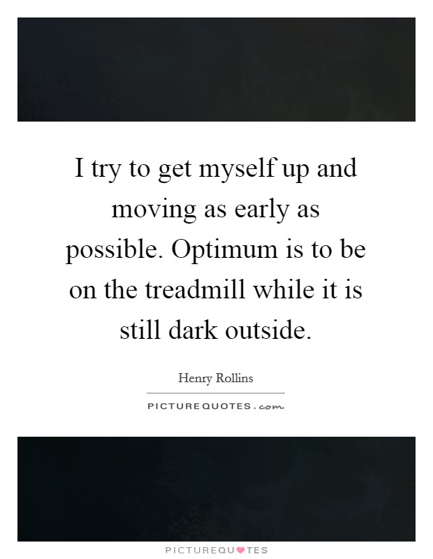 I try to get myself up and moving as early as possible. Optimum is to be on the treadmill while it is still dark outside. Picture Quote #1
