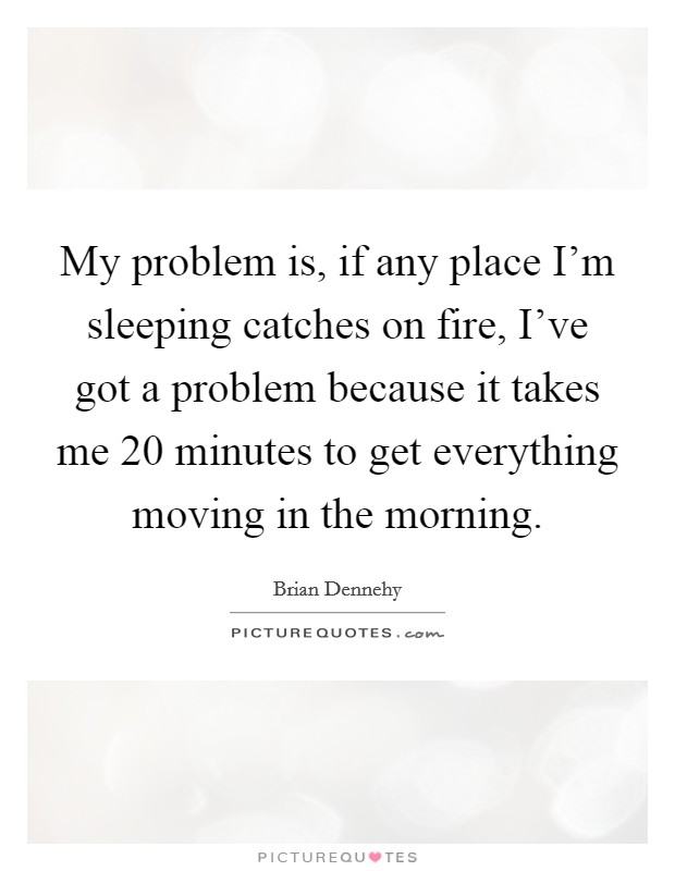 My problem is, if any place I'm sleeping catches on fire, I've got a problem because it takes me 20 minutes to get everything moving in the morning. Picture Quote #1
