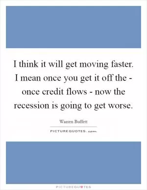 I think it will get moving faster. I mean once you get it off the - once credit flows - now the recession is going to get worse Picture Quote #1