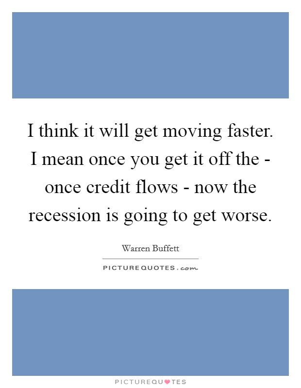 I think it will get moving faster. I mean once you get it off the - once credit flows - now the recession is going to get worse. Picture Quote #1