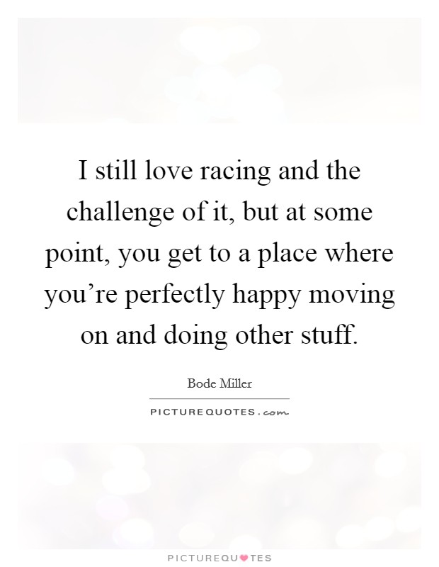 I still love racing and the challenge of it, but at some point, you get to a place where you're perfectly happy moving on and doing other stuff. Picture Quote #1