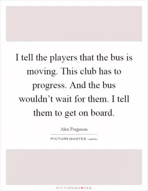 I tell the players that the bus is moving. This club has to progress. And the bus wouldn’t wait for them. I tell them to get on board Picture Quote #1