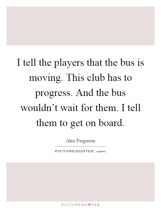 I tell the players that the bus is moving. This club has to progress. And the bus wouldn't wait for them. I tell them to get on board. Picture Quote #1