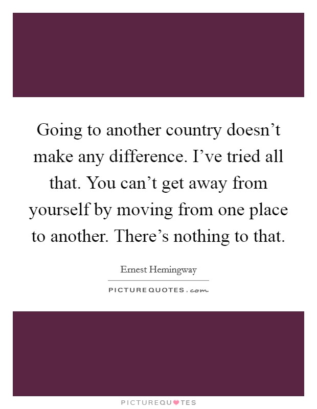 Going to another country doesn't make any difference. I've tried all that. You can't get away from yourself by moving from one place to another. There's nothing to that. Picture Quote #1