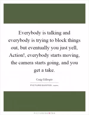 Everybody is talking and everybody is trying to block things out, but eventually you just yell, Action!, everybody starts moving, the camera starts going, and you get a take Picture Quote #1