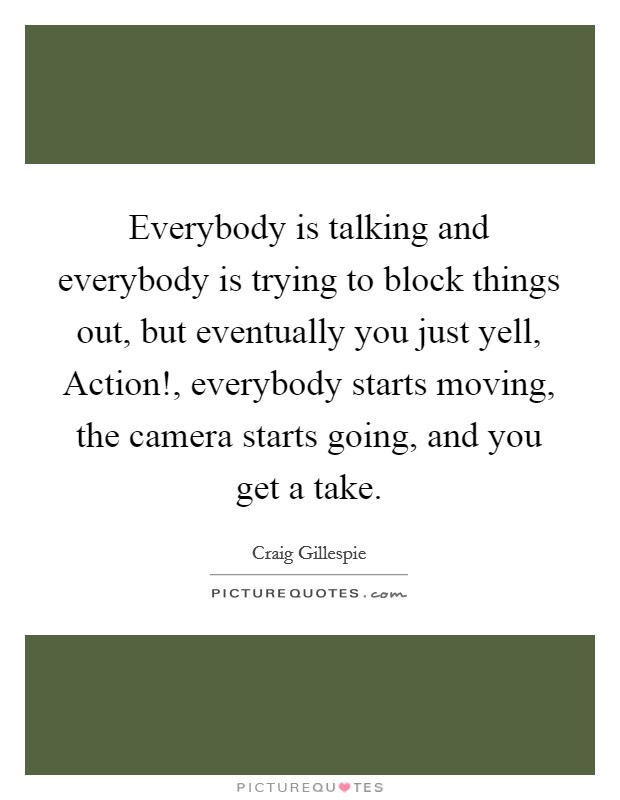 Everybody is talking and everybody is trying to block things out, but eventually you just yell, Action!, everybody starts moving, the camera starts going, and you get a take. Picture Quote #1