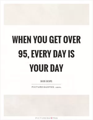When you get over 95, every day is your day Picture Quote #1