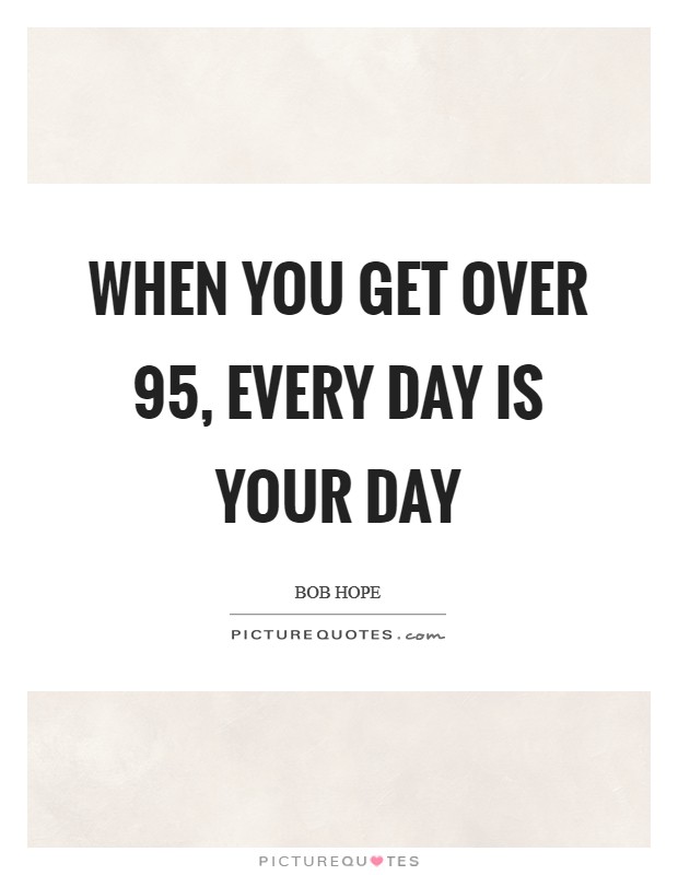 When you get over 95, every day is your day Picture Quote #1