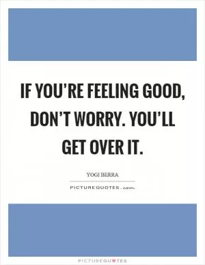If you’re feeling good, don’t worry. You’ll get over it Picture Quote #1