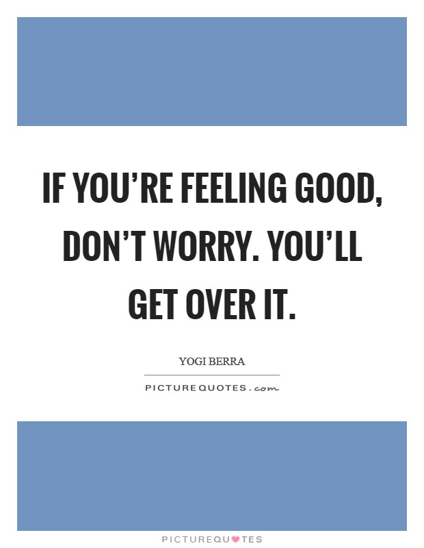 If you're feeling good, don't worry. You'll get over it. Picture Quote #1