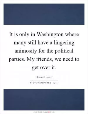 It is only in Washington where many still have a lingering animosity for the political parties. My friends, we need to get over it Picture Quote #1