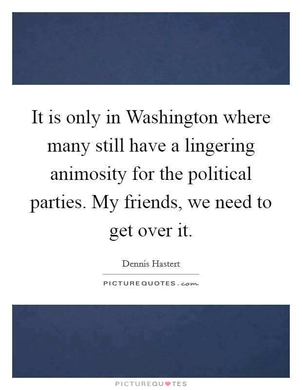 It is only in Washington where many still have a lingering animosity for the political parties. My friends, we need to get over it. Picture Quote #1