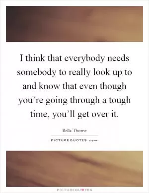 I think that everybody needs somebody to really look up to and know that even though you’re going through a tough time, you’ll get over it Picture Quote #1