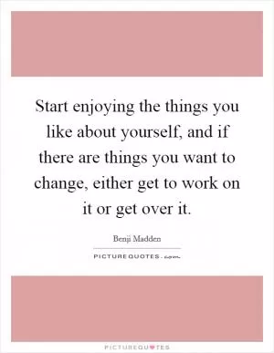 Start enjoying the things you like about yourself, and if there are things you want to change, either get to work on it or get over it Picture Quote #1