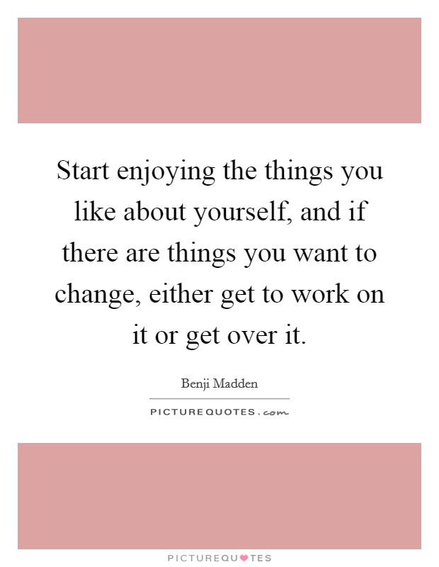 Start enjoying the things you like about yourself, and if there are things you want to change, either get to work on it or get over it. Picture Quote #1