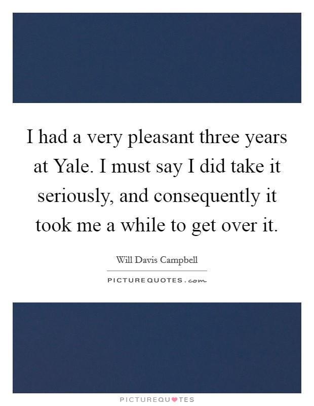 I had a very pleasant three years at Yale. I must say I did take it seriously, and consequently it took me a while to get over it. Picture Quote #1