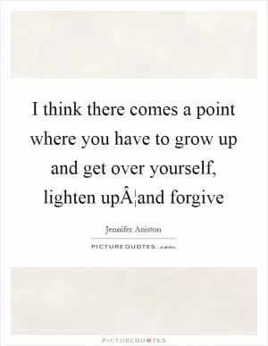 I think there comes a point where you have to grow up and get over yourself, lighten upÂ¦and forgive Picture Quote #1