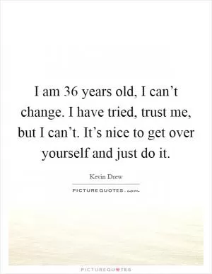 I am 36 years old, I can’t change. I have tried, trust me, but I can’t. It’s nice to get over yourself and just do it Picture Quote #1