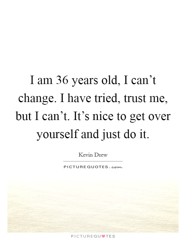 I am 36 years old, I can't change. I have tried, trust me, but I can't. It's nice to get over yourself and just do it. Picture Quote #1