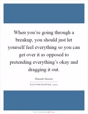 When you’re going through a breakup, you should just let yourself feel everything so you can get over it as opposed to pretending everything’s okay and dragging it out Picture Quote #1